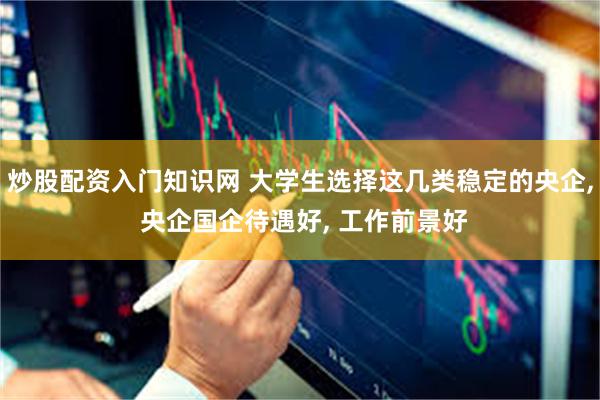 炒股配资入门知识网 大学生选择这几类稳定的央企, 央企国企待遇好, 工作前景好
