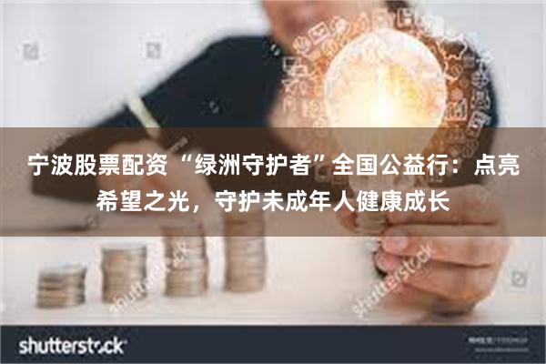 宁波股票配资 “绿洲守护者”全国公益行：点亮希望之光，守护未成年人健康成长