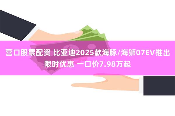 营口股票配资 比亚迪2025款海豚/海狮07EV推出限时优惠 一口价7.98万起
