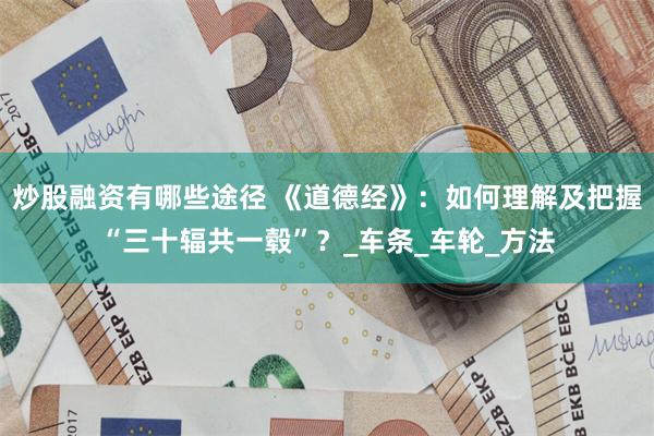 炒股融资有哪些途径 《道德经》：如何理解及把握“三十辐共一毂”？_车条_车轮_方法