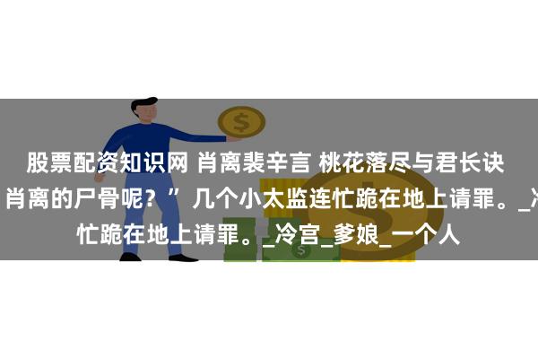 股票配资知识网 肖离裴辛言 桃花落尽与君长诀 “这是怎么回事，肖离的尸骨呢？” 几个小太监连忙跪在地上请罪。_冷宫_爹娘_一个人