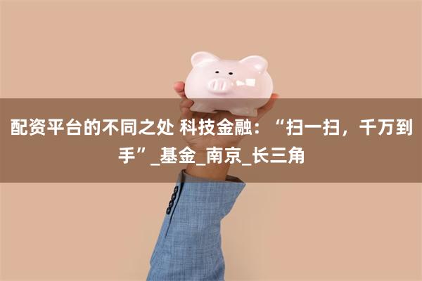 配资平台的不同之处 科技金融：“扫一扫，千万到手”_基金_南京_长三角