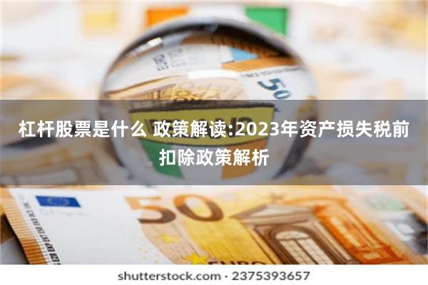 杠杆股票是什么 政策解读:2023年资产损失税前扣除政策解析