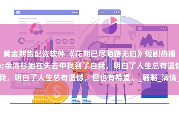 黄金期货配资软件 《花期已尽陌路无归》短剧热播短剧73集马倩倩&余沛杉她在失去中找到了自我，明白了人生总有遗憾，但也有希望。_璐璐_清清_声音