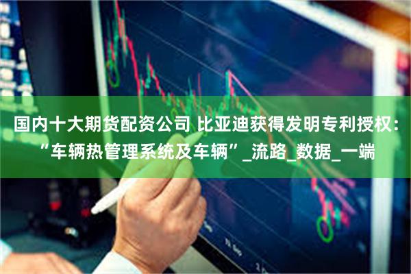 国内十大期货配资公司 比亚迪获得发明专利授权：“车辆热管理系统及车辆”_流路_数据_一端