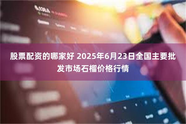 股票配资的哪家好 2025年6月23日全国主要批发市场石榴价格行情
