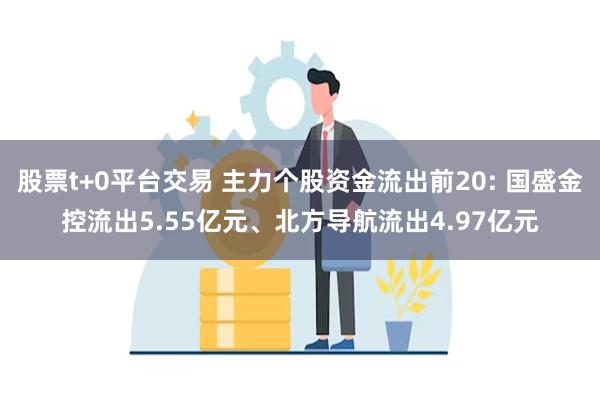 股票t+0平台交易 主力个股资金流出前20: 国盛金控流出5.55亿元、北方导航流出4.97亿元