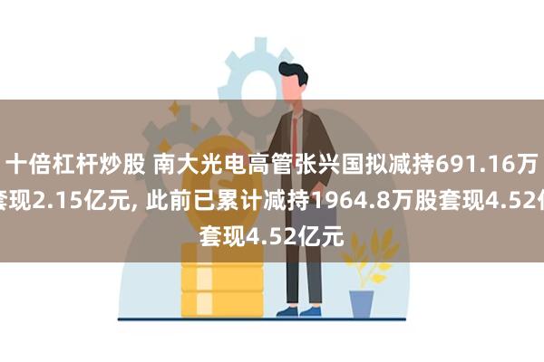 十倍杠杆炒股 南大光电高管张兴国拟减持691.16万股套现2.15亿元, 此前已累计减持1964.8万股套现4.52亿元