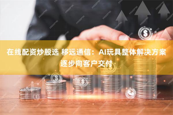 在线配资炒股选 移远通信：AI玩具整体解决方案逐步向客户交付