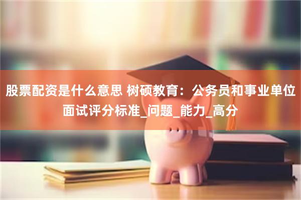股票配资是什么意思 树硕教育:公务员和事业单位面试评分标准_问题_能力_高分