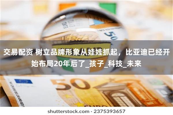 交易配资 树立品牌形象从娃娃抓起，比亚迪已经开始布局20年后了_孩子_科技_未来