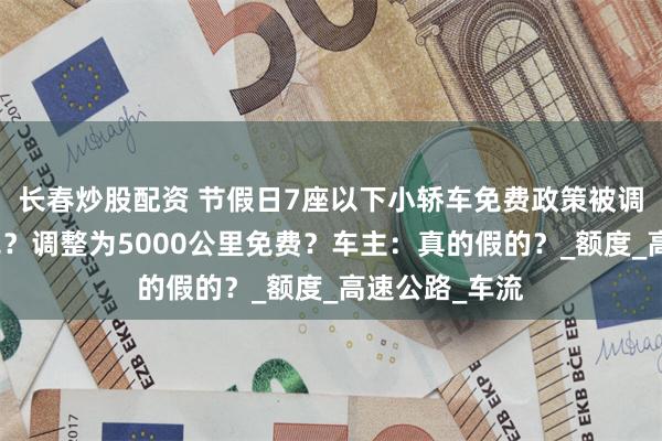 长春炒股配资 节假日7座以下小轿车免费政策被调整，取消全免？调整为5000公里免费？车主：真的假的？_额度_高速公路_车流