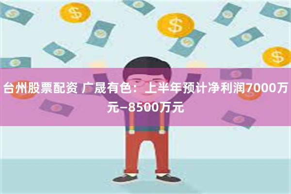 台州股票配资 广晟有色：上半年预计净利润7000万元—8500万元