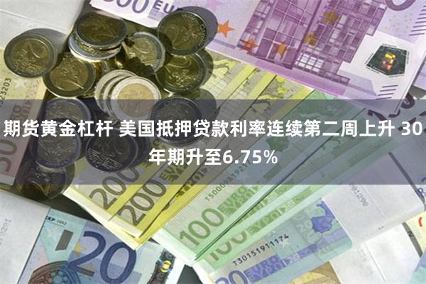 期货黄金杠杆 美国抵押贷款利率连续第二周上升 30年期升至6.75%