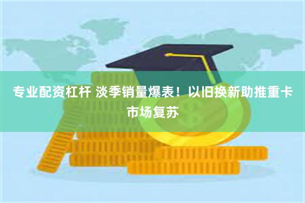 专业配资杠杆 淡季销量爆表！以旧换新助推重卡市场复苏