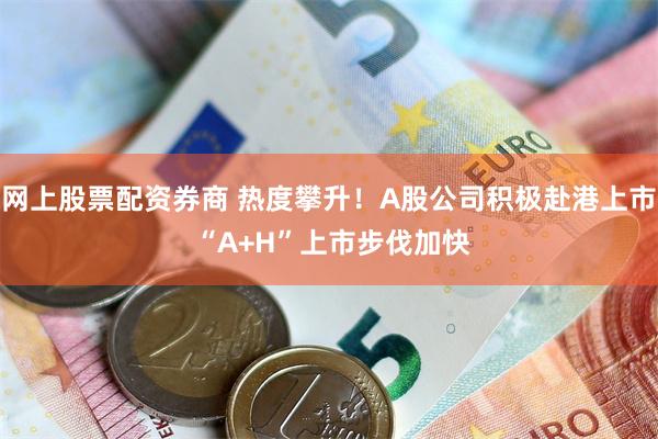 网上股票配资券商 热度攀升！A股公司积极赴港上市 “A+H”上市步伐加快