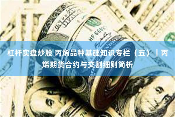 杠杆实盘炒股 丙烯品种基础知识专栏（五）｜丙烯期货合约与交割细则简析