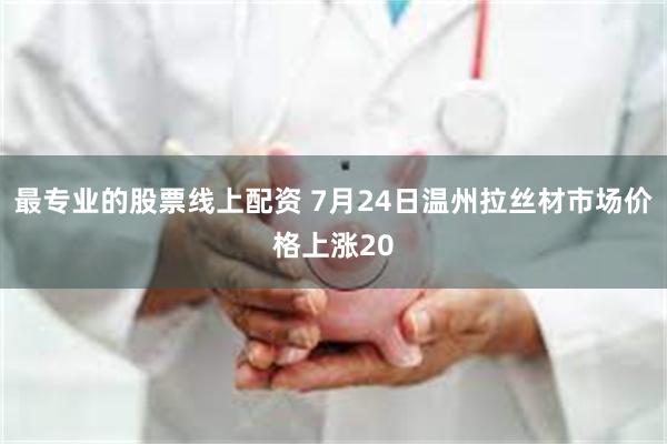 最专业的股票线上配资 7月24日温州拉丝材市场价格上涨20