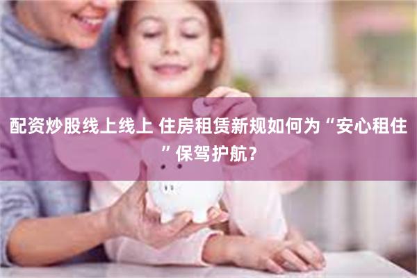 配资炒股线上线上 住房租赁新规如何为“安心租住”保驾护航？