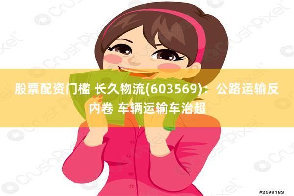 股票配资门槛 长久物流(603569)：公路运输反内卷 车辆运输车治超