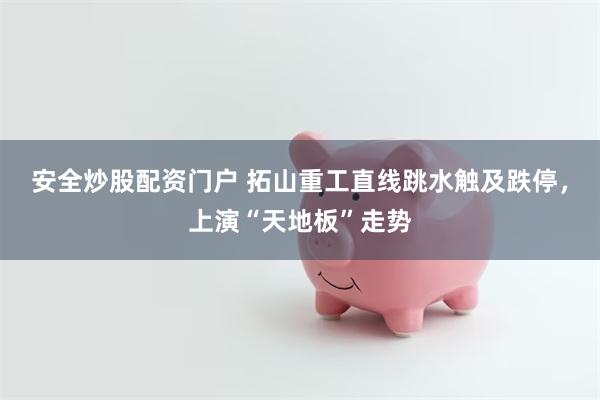 安全炒股配资门户 拓山重工直线跳水触及跌停，上演“天地板”走势