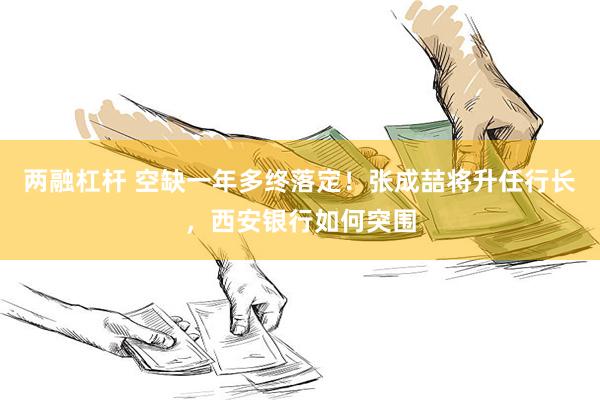 两融杠杆 空缺一年多终落定！张成喆将升任行长，西安银行如何突围