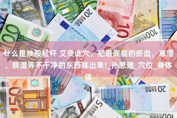 什么是炒股杠杆 艾灸此穴，把最底层的瘀血，寒湿，痰湿等不干净的东西排出来!_孙思邈_穴位_身体
