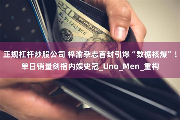 正规杠杆炒股公司 梓渝杂志首封引爆“数据核爆”！单日销量剑指内娱史冠_Uno_Men_重构
