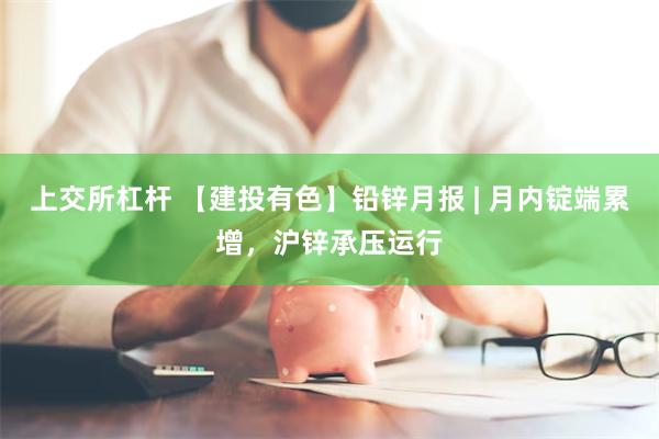上交所杠杆 【建投有色】铅锌月报 | 月内锭端累增，沪锌承压运行