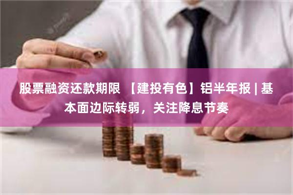 股票融资还款期限 【建投有色】铝半年报 | 基本面边际转弱，关注降息节奏