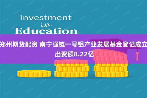 郑州期货配资 南宁强链一号铝产业发展基金登记成立 出资额8.22亿