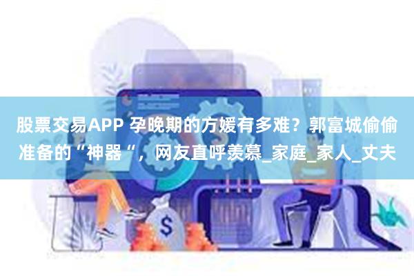 股票交易APP 孕晚期的方媛有多难？郭富城偷偷准备的“神器“，网友直呼羡慕_家庭_家人_丈夫