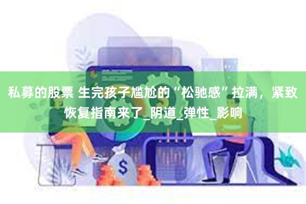 私募的股票 生完孩子尴尬的“松驰感”拉满，紧致恢复指南来了_阴道_弹性_影响