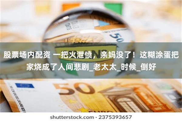 股票场内配资 一把火泄愤，亲妈没了！这糊涂蛋把家烧成了人间悲剧_老太太_时候_倒好