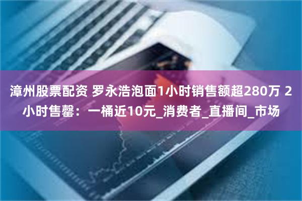 漳州股票配资 罗永浩泡面1小时销售额超280万 2小时售罄：一桶近10元_消费者_直播间_市场