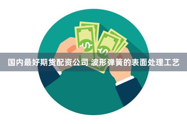 国内最好期货配资公司 波形弹簧的表面处理工艺