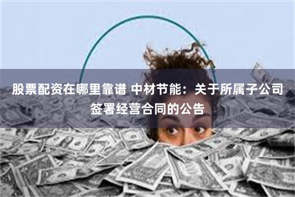 股票配资在哪里靠谱 中材节能：关于所属子公司签署经营合同的公告