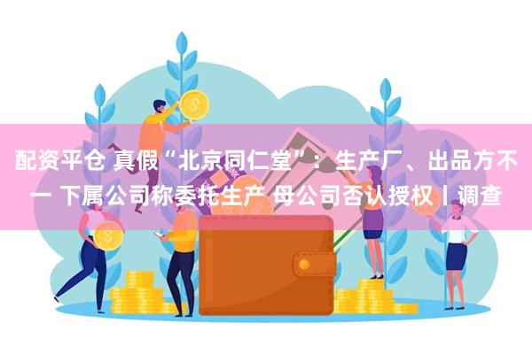 配资平仓 真假“北京同仁堂”：生产厂、出品方不一 下属公司称委托生产 母公司否认授权丨调查