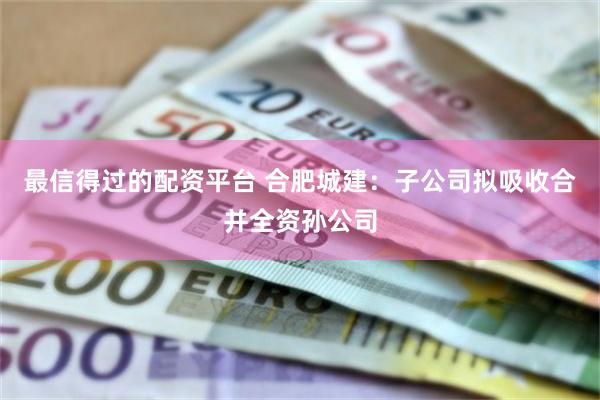 最信得过的配资平台 合肥城建：子公司拟吸收合并全资孙公司